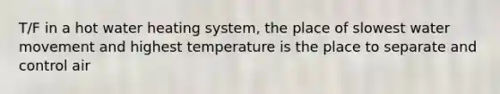 T/F in a hot water heating system, the place of slowest water movement and highest temperature is the place to separate and control air