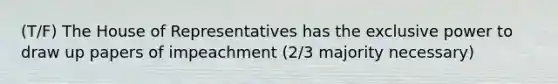 (T/F) The House of Representatives has the exclusive power to draw up papers of impeachment (2/3 majority necessary)