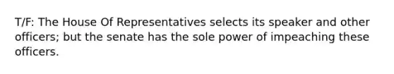 T/F: The House Of Representatives selects its speaker and other officers; but the senate has the sole power of impeaching these officers.