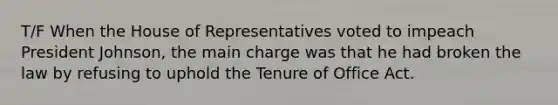 T/F When the House of Representatives voted to impeach President Johnson, the main charge was that he had broken the law by refusing to uphold the Tenure of Office Act.