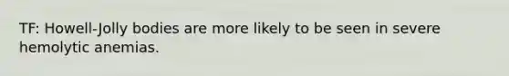 TF: Howell-Jolly bodies are more likely to be seen in severe hemolytic anemias.