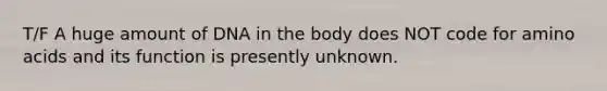 T/F A huge amount of DNA in the body does NOT code for amino acids and its function is presently unknown.