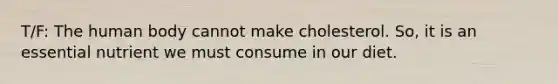 T/F: The human body cannot make cholesterol. So, it is an essential nutrient we must consume in our diet.