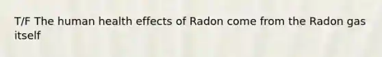 T/F The human health effects of Radon come from the Radon gas itself