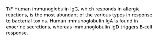 T/F Human immunoglobulin IgG, which responds in allergic reactions, is the most abundant of the various types in response to bacterial toxins. Human immunoglobulin IgA is found in exocrine secretions, whereas immunoglobulin IgD triggers B-cell response.