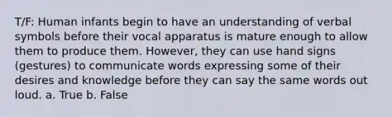 T/F: Human infants begin to have an understanding of verbal symbols before their vocal apparatus is mature enough to allow them to produce them. However, they can use hand signs (gestures) to communicate words expressing some of their desires and knowledge before they can say the same words out loud. a. True b. False