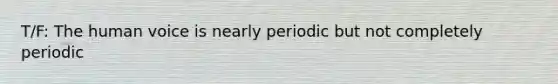 T/F: The human voice is nearly periodic but not completely periodic