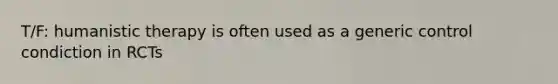 T/F: humanistic therapy is often used as a generic control condiction in RCTs