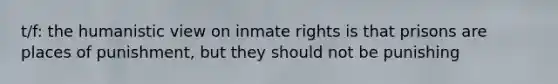 t/f: the humanistic view on inmate rights is that prisons are places of punishment, but they should not be punishing