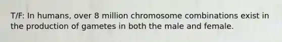 T/F: In humans, over 8 million chromosome combinations exist in the production of gametes in both the male and female.