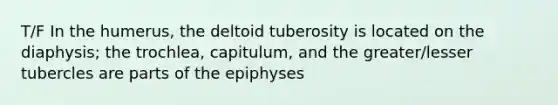 T/F In the humerus, the deltoid tuberosity is located on the diaphysis; the trochlea, capitulum, and the greater/lesser tubercles are parts of the epiphyses