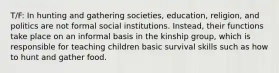 T/F: In hunting and gathering societies, education, religion, and politics are not formal social institutions. Instead, their functions take place on an informal basis in the kinship group, which is responsible for teaching children basic survival skills such as how to hunt and gather food.