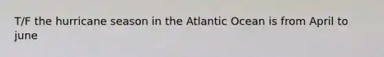 T/F the hurricane season in the Atlantic Ocean is from April to june