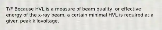 T/F Because HVL is a measure of beam quality, or effective energy of the x-ray beam, a certain minimal HVL is required at a given peak kilovoltage.