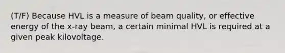 (T/F) Because HVL is a measure of beam quality, or effective energy of the x-ray beam, a certain minimal HVL is required at a given peak kilovoltage.