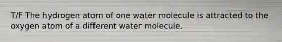 T/F The hydrogen atom of one water molecule is attracted to the oxygen atom of a different water molecule.