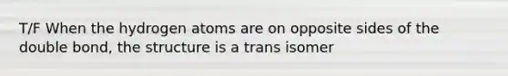 T/F When the hydrogen atoms are on opposite sides of the double bond, the structure is a trans isomer