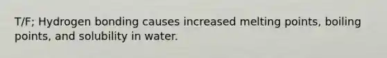 T/F; Hydrogen bonding causes increased melting points, boiling points, and solubility in water.