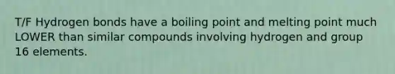 T/F Hydrogen bonds have a boiling point and melting point much LOWER than similar compounds involving hydrogen and group 16 elements.