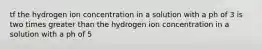 tf the hydrogen ion concentration in a solution with a ph of 3 is two times greater than the hydrogen ion concentration in a solution with a ph of 5