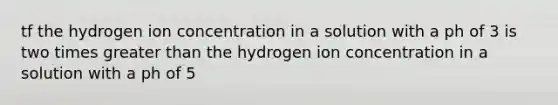 tf the hydrogen ion concentration in a solution with a ph of 3 is two times <a href='https://www.questionai.com/knowledge/ktgHnBD4o3-greater-than' class='anchor-knowledge'>greater than</a> the hydrogen ion concentration in a solution with a ph of 5