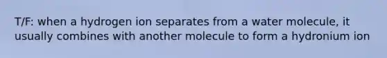 T/F: when a hydrogen ion separates from a water molecule, it usually combines with another molecule to form a hydronium ion