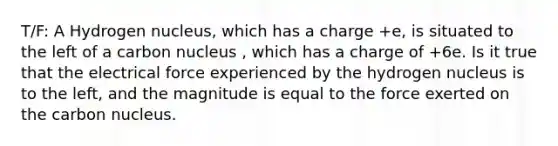 T/F: A Hydrogen nucleus, which has a charge +e, is situated to the left of a carbon nucleus , which has a charge of +6e. Is it true that the electrical force experienced by the hydrogen nucleus is to the left, and the magnitude is equal to the force exerted on the carbon nucleus.