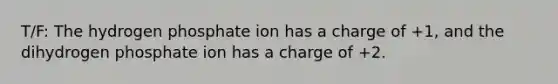 T/F: The hydrogen phosphate ion has a charge of +1, and the dihydrogen phosphate ion has a charge of +2.