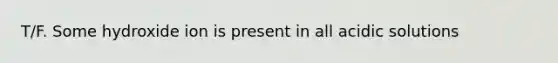 T/F. Some hydroxide ion is present in all acidic solutions