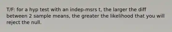 T/F: for a hyp test with an indep-msrs t, the larger the diff between 2 sample means, the greater the likelihood that you will reject the null.