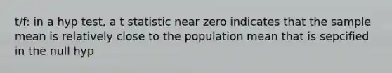 t/f: in a hyp test, a t statistic near zero indicates that the sample mean is relatively close to the population mean that is sepcified in the null hyp