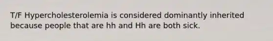 T/F Hypercholesterolemia is considered dominantly inherited because people that are hh and Hh are both sick.