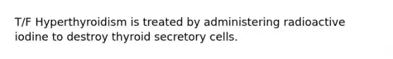 T/F Hyperthyroidism is treated by administering radioactive iodine to destroy thyroid secretory cells.