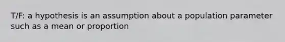 T/F: a hypothesis is an assumption about a population parameter such as a mean or proportion