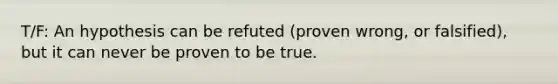 T/F: An hypothesis can be refuted (proven wrong, or falsified), but it can never be proven to be true.