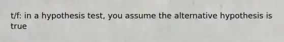 t/f: in a hypothesis test, you assume the alternative hypothesis is true