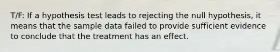 T/F: If a hypothesis test leads to rejecting the null hypothesis, it means that the sample data failed to provide sufficient evidence to conclude that the treatment has an effect.