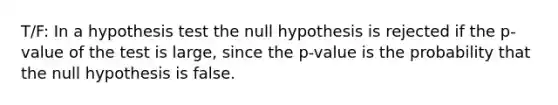 T/F: In a hypothesis test the null hypothesis is rejected if the p-value of the test is large, since the p-value is the probability that the null hypothesis is false.