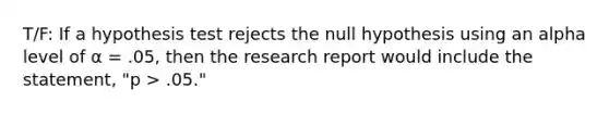 T/F: If a hypothesis test rejects the null hypothesis using an alpha level of α = .05, then the research report would include the statement, "p > .05."