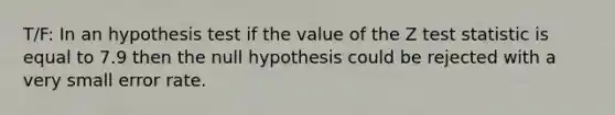 T/F: In an hypothesis test if the value of the Z test statistic is equal to 7.9 then the null hypothesis could be rejected with a very small error rate.