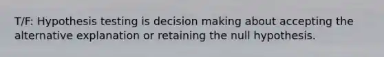 T/F: Hypothesis testing is decision making about accepting the alternative explanation or retaining the null hypothesis.