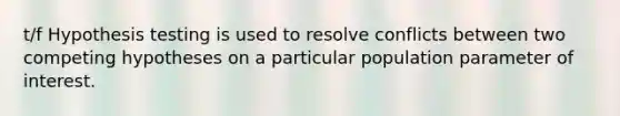 t/f Hypothesis testing is used to resolve conflicts between two competing hypotheses on a particular population parameter of interest.