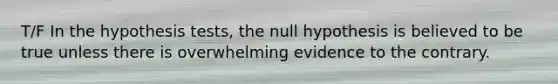 T/F In the hypothesis tests, the null hypothesis is believed to be true unless there is overwhelming evidence to the contrary.