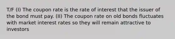 T/F (I) The coupon rate is the rate of interest that the issuer of the bond must pay. (II) The coupon rate on old bonds fluctuates with market interest rates so they will remain attractive to investors