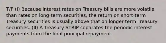 T/F (I) Because interest rates on Treasury bills are more volatile than rates on long-term securities, the return on short-term Treasury securities is usually above that on longer-term Treasury securities. (II) A Treasury STRIP separates the periodic interest payments from the final principal repayment.