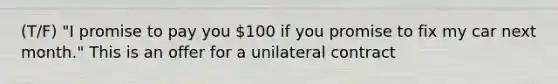 (T/F) "I promise to pay you 100 if you promise to fix my car next month." This is an offer for a unilateral contract