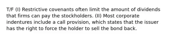 T/F (I) Restrictive covenants often limit the amount of dividends that firms can pay the stockholders. (II) Most corporate indentures include a call provision, which states that the issuer has the right to force the holder to sell the bond back.