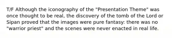 T/F Although the iconography of the "Presentation Theme" was once thought to be real, the discovery of the tomb of the Lord or Sipan proved that the images were pure fantasy: there was no "warrior priest" and the scenes were never enacted in real life.