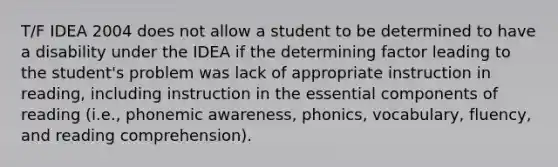 T/F IDEA 2004 does not allow a student to be determined to have a disability under the IDEA if the determining factor leading to the student's problem was lack of appropriate instruction in reading, including instruction in the essential components of reading (i.e., phonemic awareness, phonics, vocabulary, fluency, and reading comprehension).