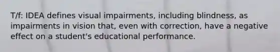 T/f: IDEA defines visual impairments, including blindness, as impairments in vision that, even with correction, have a negative effect on a student's educational performance.